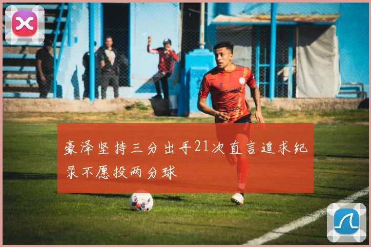 豪泽坚持三分出手21次直言追求纪录不愿投两分球
