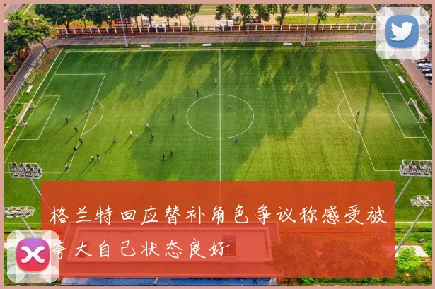 格兰特回应替补角色争议称感受被夸大自己状态良好