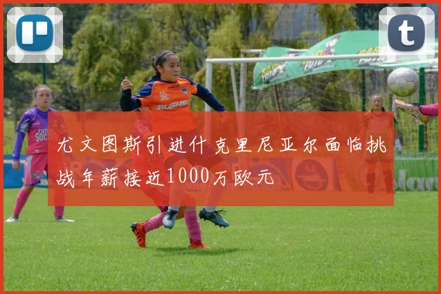 尤文图斯引进什克里尼亚尔面临挑战年薪接近1000万欧元