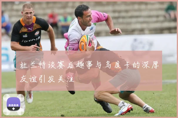 杜兰特谈赛后趣事与乌度卡的深厚友谊引发关注