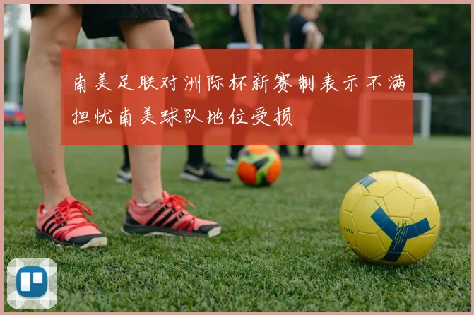 南美足联对洲际杯新赛制表示不满担忧南美球队地位受损