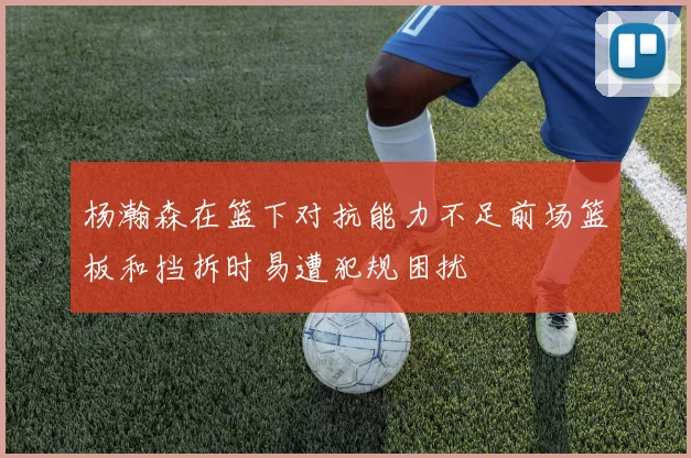 杨瀚森在篮下对抗能力不足前场篮板和挡拆时易遭犯规困扰