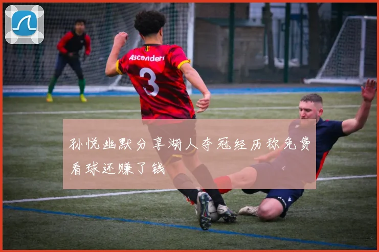 孙悦幽默分享湖人夺冠经历称免费看球还赚了钱