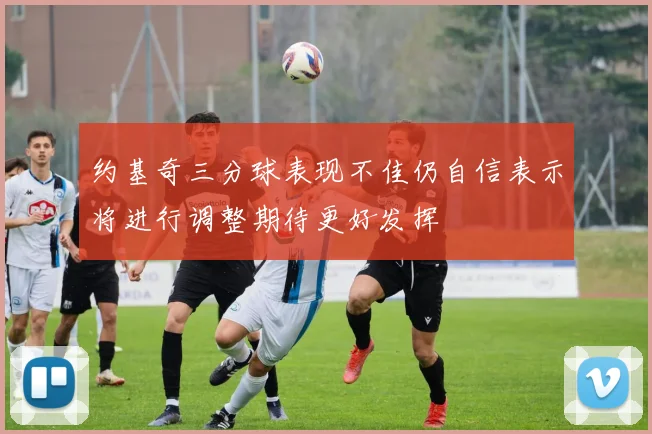 约基奇三分球表现不佳仍自信表示将进行调整期待更好发挥