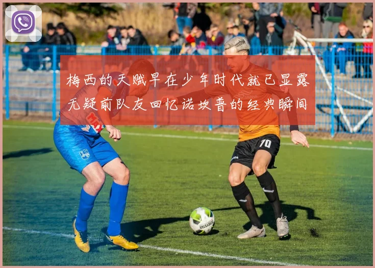 梅西的天赋早在少年时代就已显露无疑前队友回忆诺坎普的经典瞬间