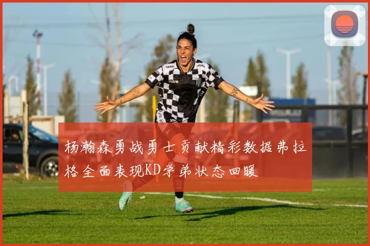 杨瀚森勇战勇士贡献精彩数据弗拉格全面表现KD学弟状态回暖